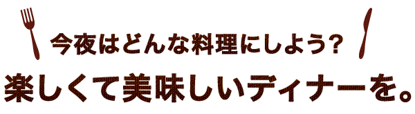 今夜はどんな料理にしよう？楽しくて美味しいディナーを。